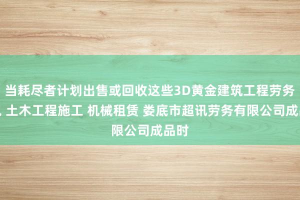 当耗尽者计划出售或回收这些3D黄金建筑工程劳务承包 土木工程施工 机械租赁 娄底市超讯劳务有限公司成品时